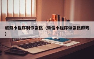 玉田旅游小程序制作蛋糕（微信小程序做蛋糕游戏）